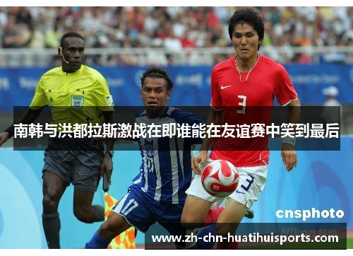 南韩与洪都拉斯激战在即谁能在友谊赛中笑到最后