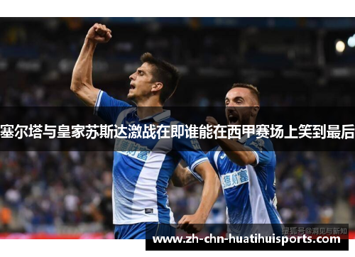 塞尔塔与皇家苏斯达激战在即谁能在西甲赛场上笑到最后